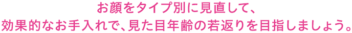 お顔をタイプ別に見直して、効果的なお手入れで、見た目年齢の若返りを目指しましょう。