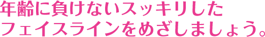 年齢に負けないスッキリしたフェイスラインをめざしましょう。