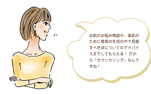 お肌のお悩み相談や、美肌のために普段の生活の中で見直すべき点についてのアドバイスまでしてもらえる！ だから「カウンセリング」なんですね！