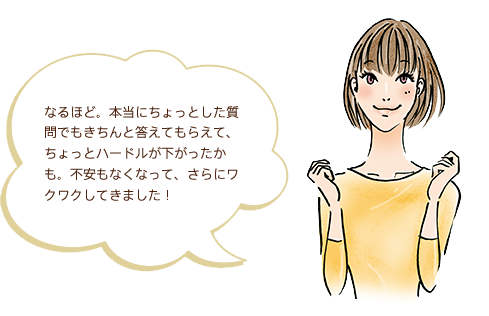 なるほど。本当にちょっとした質問でもきちんと答えてもらえて、ちょっとハードルが下がったかも。不安もなくなって、さらにワクワクしてきました！