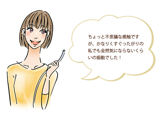 ちょっと不思議な感触ですが、かなりくすぐったがりの私でも全然気にならないくらいの振動でした！