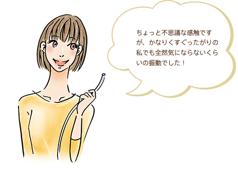ちょっと不思議な感触ですが、かなりくすぐったがりの私でも全然気にならないくらいの振動でした！